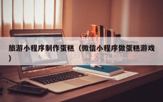 五家渠旅游小程序制作蛋糕（微信小程序做蛋糕游戏）